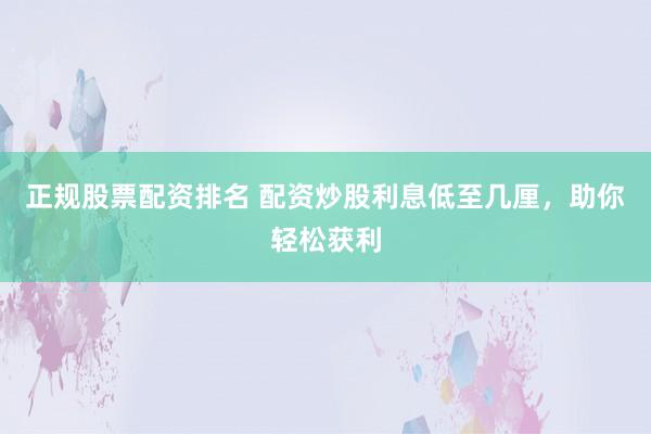 正规股票配资排名 配资炒股利息低至几厘，助你轻松获利