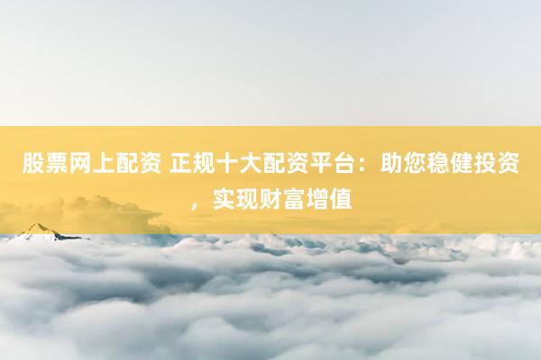 股票网上配资 正规十大配资平台：助您稳健投资，实现财富增值