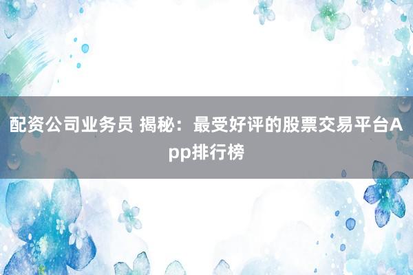 配资公司业务员 揭秘：最受好评的股票交易平台App排行榜