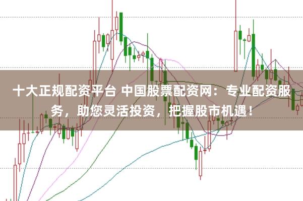 十大正规配资平台 中国股票配资网：专业配资服务，助您灵活投资，把握股市机遇！
