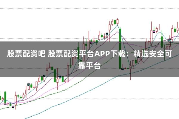 股票配资吧 股票配资平台APP下载：精选安全可靠平台