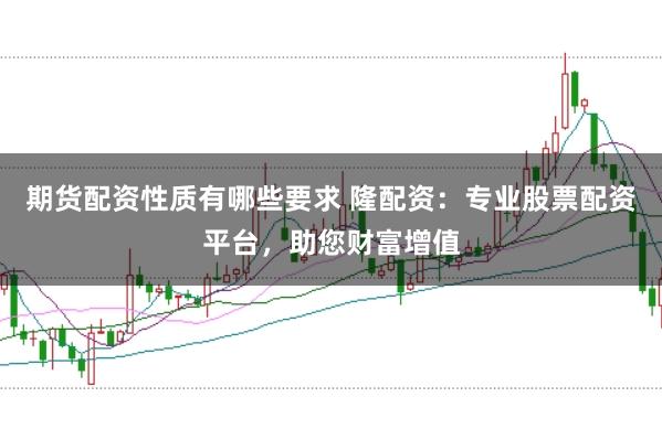 期货配资性质有哪些要求 隆配资：专业股票配资平台，助您财富增值