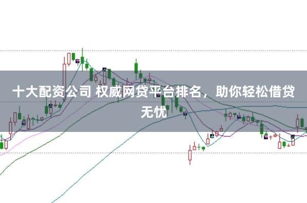 十大配资公司 权威网贷平台排名，助你轻松借贷无忧