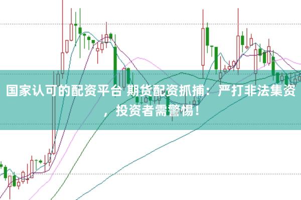 国家认可的配资平台 期货配资抓捕：严打非法集资，投资者需警惕！
