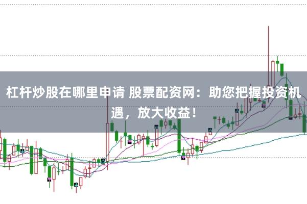 杠杆炒股在哪里申请 股票配资网：助您把握投资机遇，放大收益！
