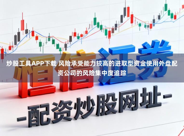 炒股工具APP下载 风险承受能力较高的进取型资金使用外盘配资公司的风险集中度追踪