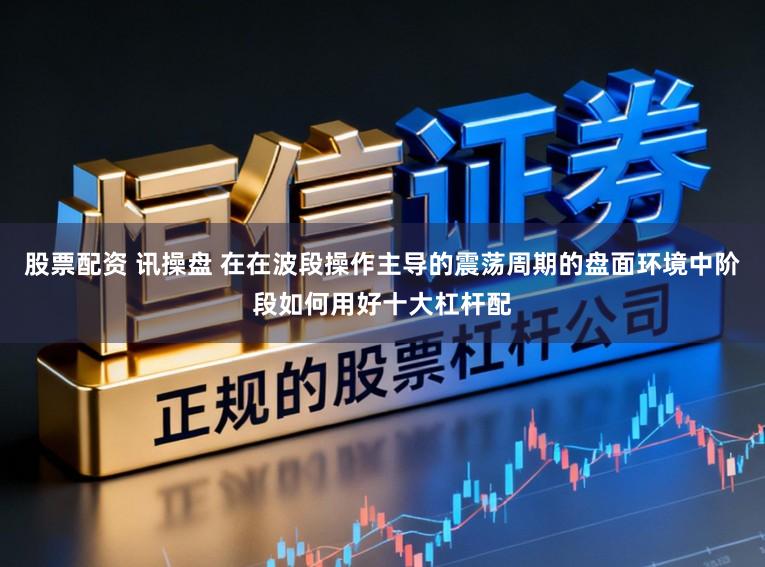 股票配资 讯操盘 在在波段操作主导的震荡周期的盘面环境中阶段如何用好十大杠杆配