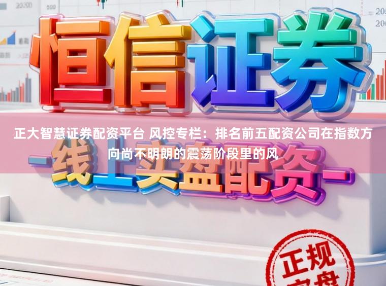 正大智慧证券配资平台 风控专栏：排名前五配资公司在指数方向尚不明朗的震荡阶段里的风