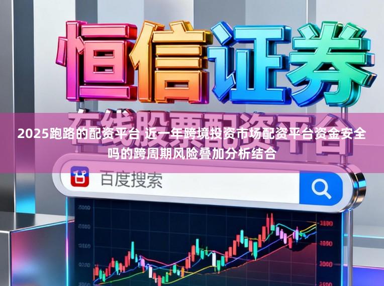 2025跑路的配资平台 近一年跨境投资市场配资平台资金安全吗的跨周期风险叠加分析结合