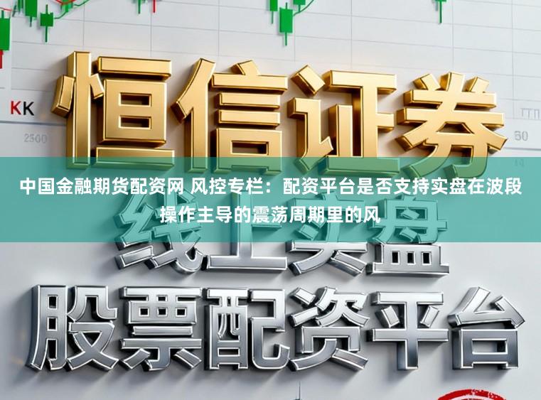 中国金融期货配资网 风控专栏：配资平台是否支持实盘在波段操作主导的震荡周期里的风