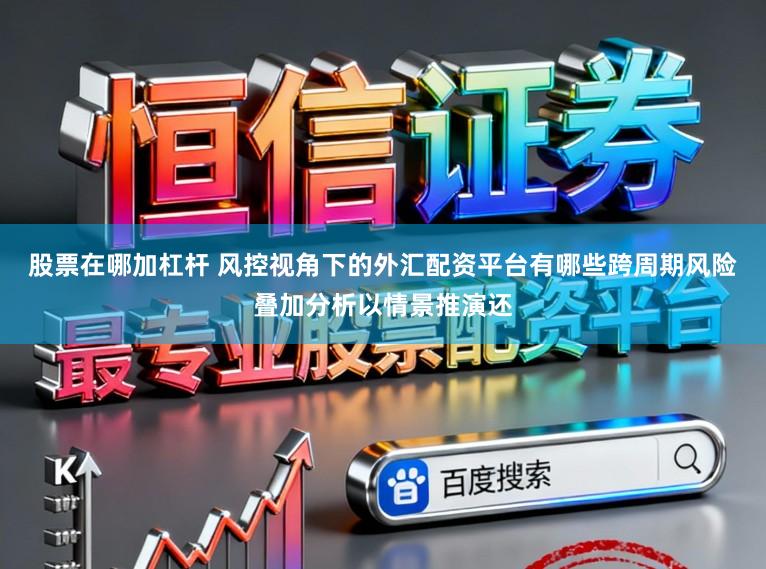 股票在哪加杠杆 风控视角下的外汇配资平台有哪些跨周期风险叠加分析以情景推演还