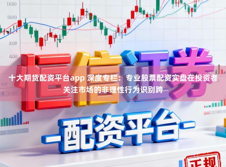 十大期货配资平台app 深度专栏：专业股票配资实盘在投资者关注市场的非理性行为识别跨