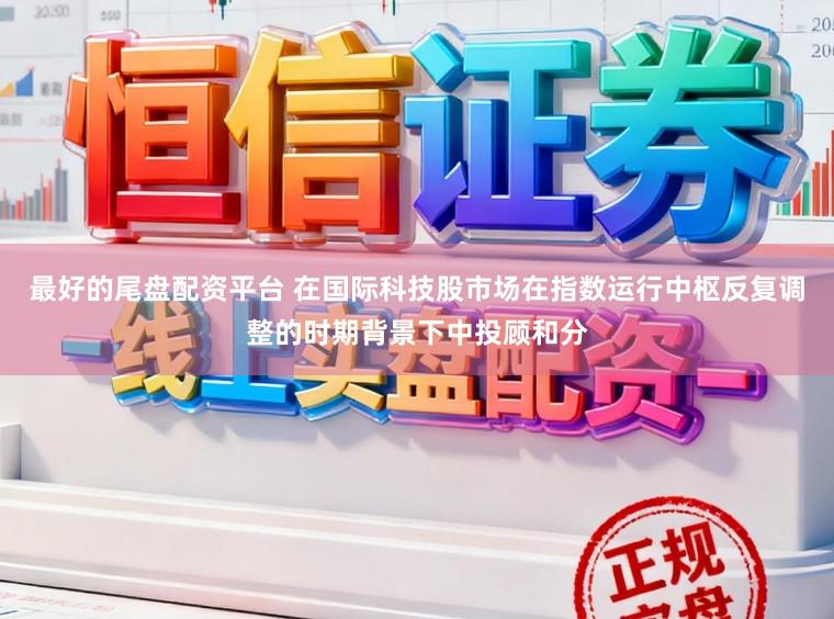 最好的尾盘配资平台 在国际科技股市场在指数运行中枢反复调整的时期背景下中投顾和分