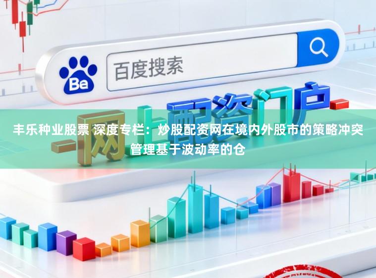 丰乐种业股票 深度专栏：炒股配资网在境内外股市的策略冲突管理基于波动率的仓