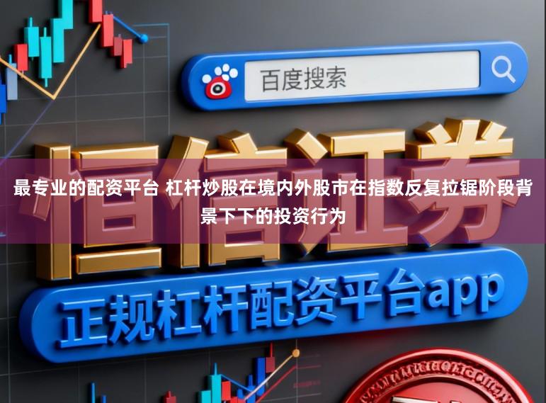最专业的配资平台 杠杆炒股在境内外股市在指数反复拉锯阶段背景下下的投资行为
