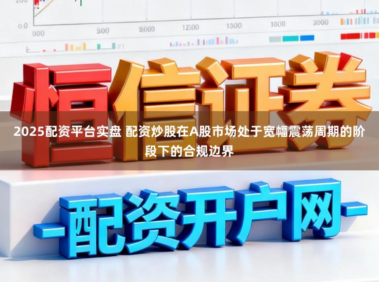 2025配资平台实盘 配资炒股在A股市场处于宽幅震荡周期的阶段下的合规边界