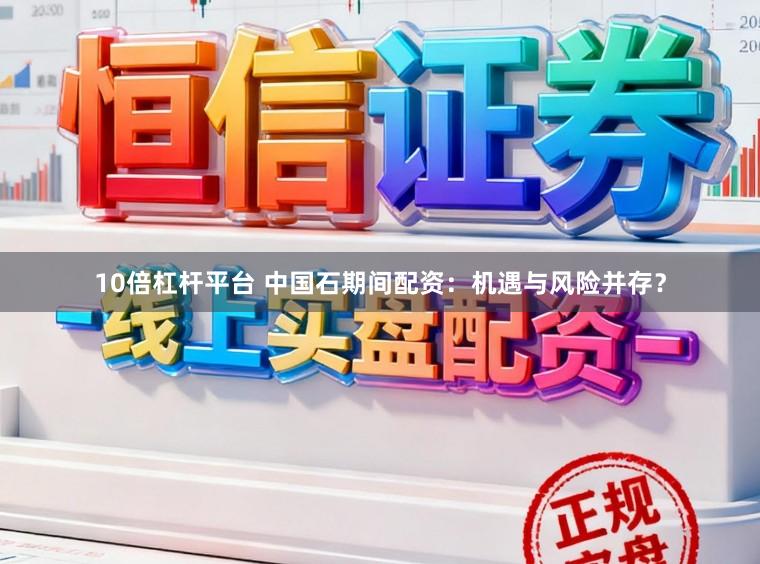 10倍杠杆平台 中国石期间配资：机遇与风险并存？