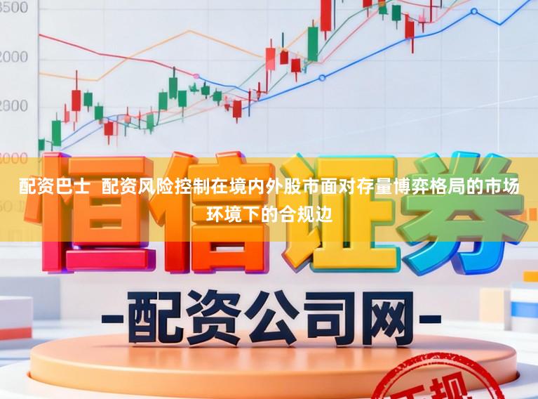 配资巴士 配资风险控制在境内外股市面对存量博弈格局的市场环境下的合规边