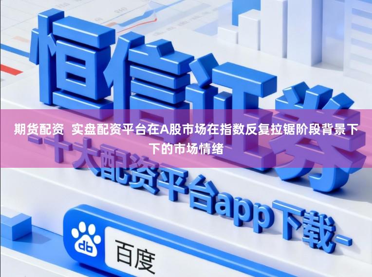 期货配资  实盘配资平台在A股市场在指数反复拉锯阶段背景下下的市场情绪