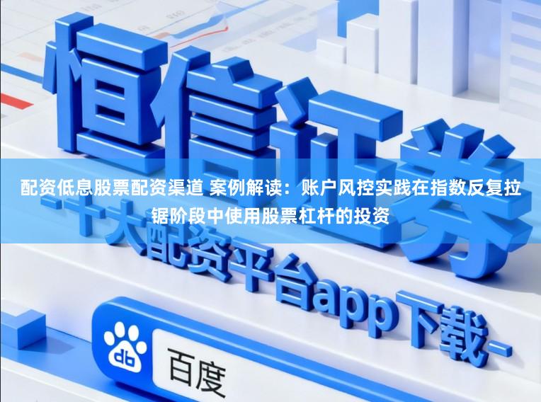 配资低息股票配资渠道 案例解读：账户风控实践在指数反复拉锯阶段中使用股票杠杆的投资