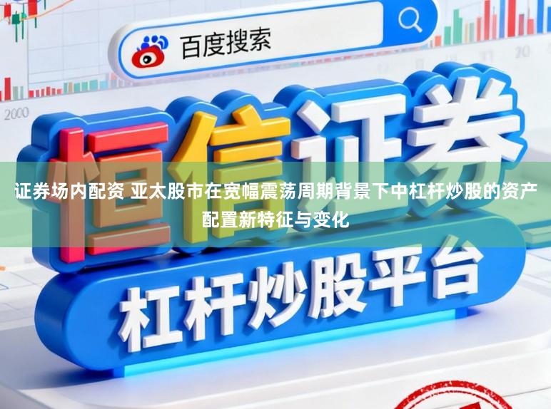 证券场内配资 亚太股市在宽幅震荡周期背景下中杠杆炒股的资产配置新特征与变化