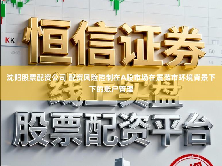 沈阳股票配资公司 配资风险控制在A股市场在震荡市环境背景下下的账户管理